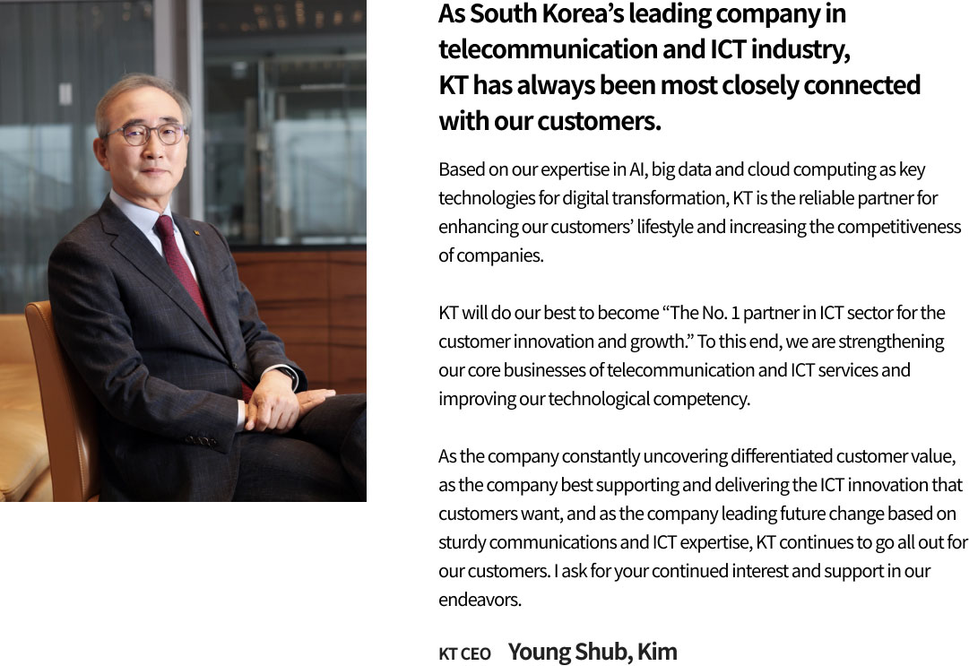 As South Korea’s leading company in telecommunication and ICT industry, KT has always been most closely connected with our customers. Based on our expertise in AI, big data and cloud computing as key technologies for digital transformation, KT is the reliable partner for enhancing our customers’ lifestyle and increasing the competitiveness of companies. KT will do our best to become 'The No. 1 partner in ICT sector for the customer innovation and growth.' To this end, we are strengthening our core businesses of telecommunication and ICT services and improving our technological competency. As the company constantly uncovering differentiated customer value, as the company best supporting and delivering the ICT innovation that customers want, and as the company leading future change based on sturdy communications and ICT expertise, KT continues to go all out for our customers. I ask for your continued interest and support in our endeavors. KT CEO Young Shub, Kim